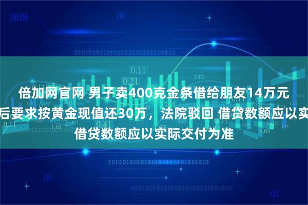 倍加网官网 男子卖400克金条借给朋友14万元，金价大涨后要求按黄金现值还30万，法院驳回 借贷数额应以实际交付为准