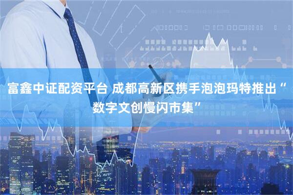 富鑫中证配资平台 成都高新区携手泡泡玛特推出“数字文创慢闪市集”