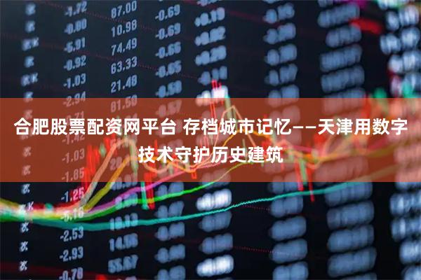 合肥股票配资网平台 存档城市记忆——天津用数字技术守护历史建筑