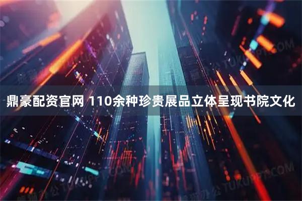 鼎豪配资官网 110余种珍贵展品立体呈现书院文化