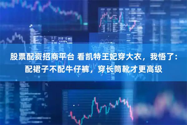 股票配资招商平台 看凯特王妃穿大衣，我悟了：配裙子不配牛仔裤，穿长筒靴才更高级