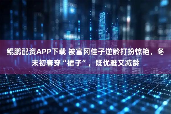 鲲鹏配资APP下载 被富冈佳子逆龄打扮惊艳，冬末初春穿“裙子”，既优雅又减龄