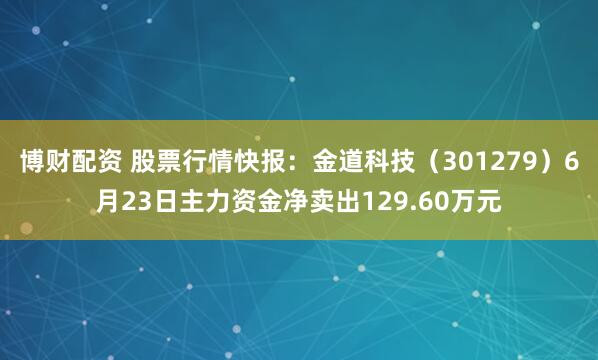 博财配资 股票行情快报：金道科技（301279）6月23日主力资金净卖出129.60万元
