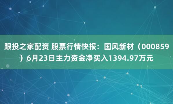 跟投之家配资 股票行情快报：国风新材（000859）6月23日主力资金净买入1394.97万元