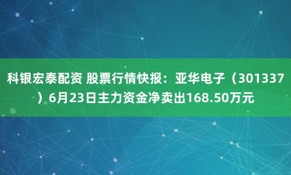 科银宏泰配资 股票行情快报:亚华电子(301337)6月23日主力资金净卖出168.50万元