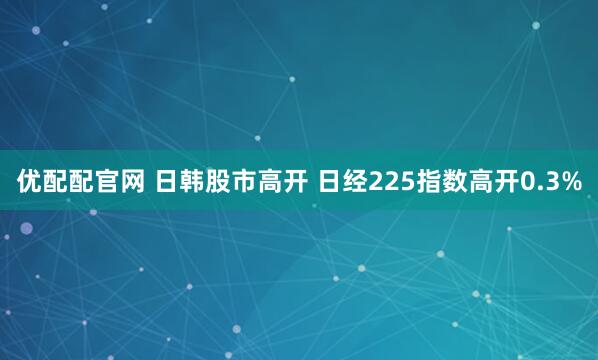 优配配官网 日韩股市高开 日经225指数高开0.3%