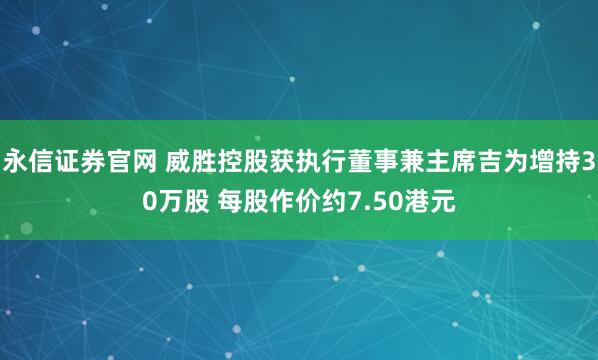永信证券官网 威胜控股获执行董事兼主席吉为增持30万股 每股作价约7.50港元