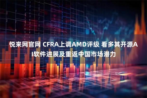 悦来网官网 CFRA上调AMD评级 看多其开源AI软件进展及重返中国市场潜力