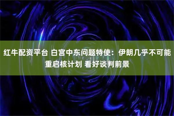 红牛配资平台 白宫中东问题特使:伊朗几乎不可能重启核计划 看好谈判前景