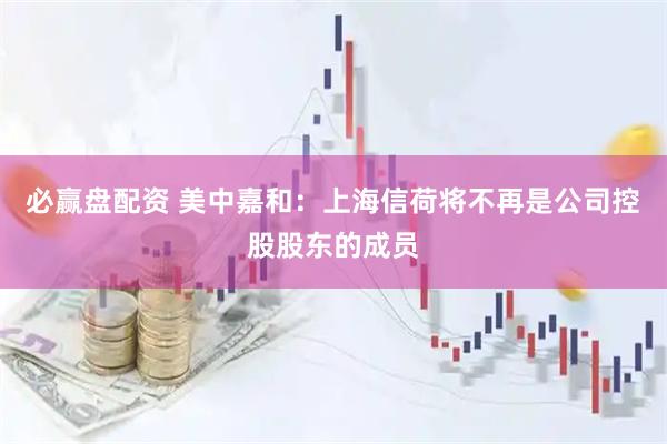 必赢盘配资 美中嘉和：上海信荷将不再是公司控股股东的成员
