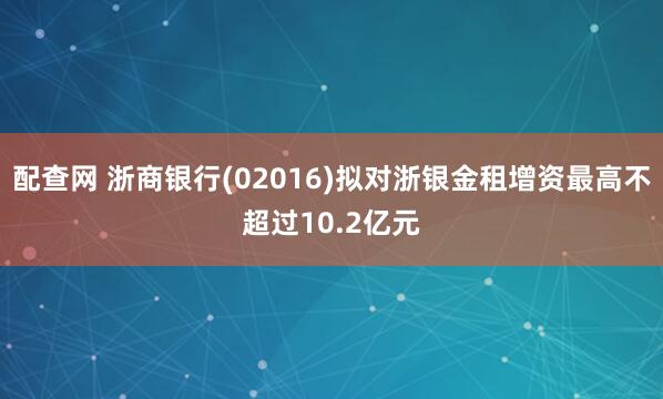 配查网 浙商银行(02016)拟对浙银金租增资最高不超过10.2亿元
