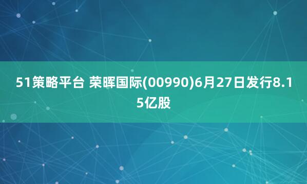 51策略平台 荣晖国际(00990)6月27日发行8.15亿股