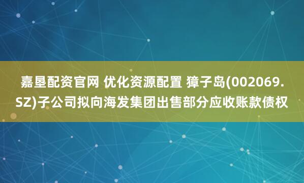 嘉垦配资官网 优化资源配置 獐子岛(002069.SZ)子公司拟向海发集团出售部分应收账款债权
