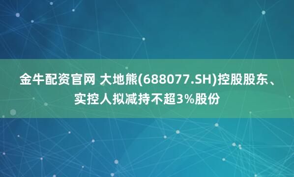金牛配资官网 大地熊(688077.SH)控股股东、实控人拟减持不超3%股份