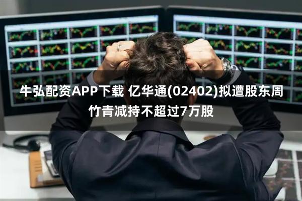 牛弘配资APP下载 亿华通(02402)拟遭股东周竹青减持不超过7万股