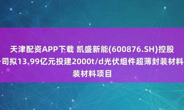 天津配资APP下载 凯盛新能(600876.SH)控股子公司拟13.99亿元投建2000t/d光伏组件超薄封装材料项目