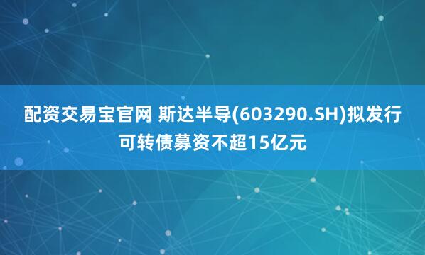 配资交易宝官网 斯达半导(603290.SH)拟发行可转债募资不超15亿元