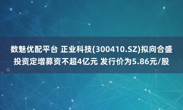 数魅优配平台 正业科技(300410.SZ)拟向合盛投资定增募资不超4亿元 发行价为5.86元/股