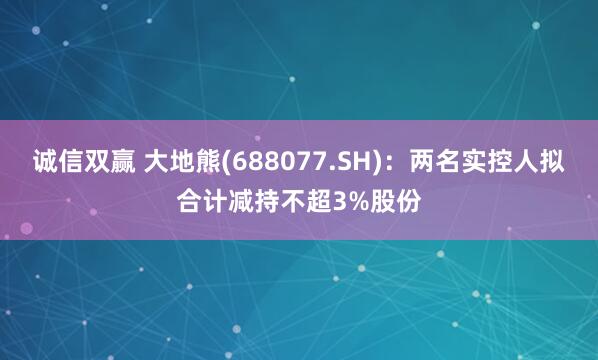 诚信双赢 大地熊(688077.SH)：两名实控人拟合计减持不超3%股份