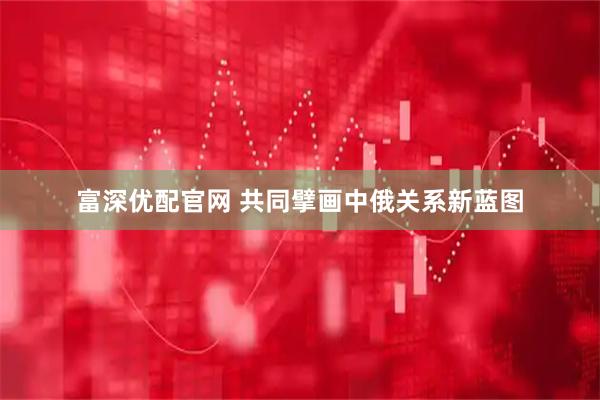 富深优配官网 共同擘画中俄关系新蓝图