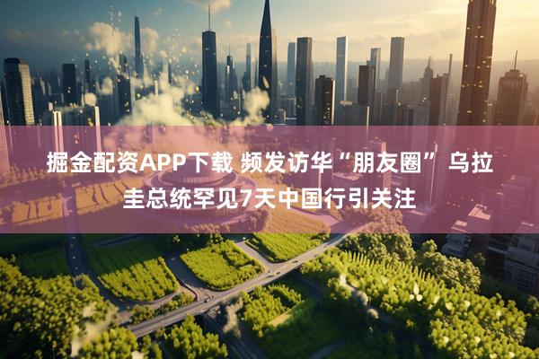 掘金配资APP下载 频发访华“朋友圈” 乌拉圭总统罕见7天中国行引关注