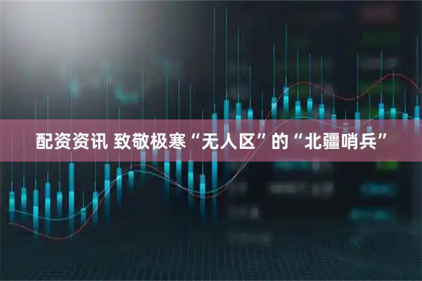 配资资讯 致敬极寒“无人区”的“北疆哨兵”