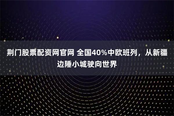 荆门股票配资网官网 全国40%中欧班列，从新疆边陲小城驶向世界