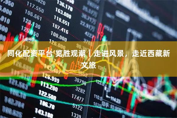 同化配资平台 览胜观潮｜走进风景，走近西藏新文旅