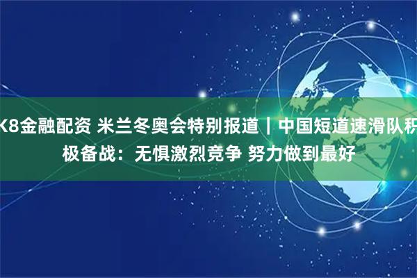 K8金融配资 米兰冬奥会特别报道｜中国短道速滑队积极备战：无惧激烈竞争 努力做到最好
