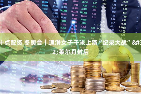 十点配资 冬奥会｜速滑女子千米上演“纪录大战” 莱尔丹封后