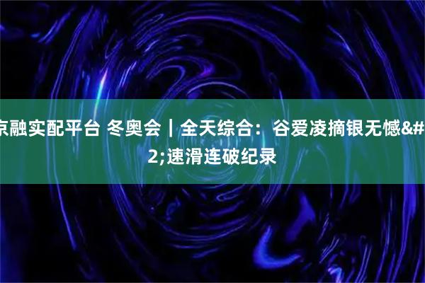 京融实配平台 冬奥会｜全天综合：谷爱凌摘银无憾 速滑连破纪录