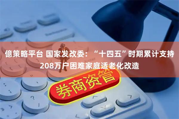 億策略平台 国家发改委：“十四五”时期累计支持208万户困难家庭适老化改造