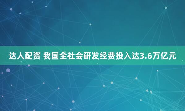 达人配资 我国全社会研发经费投入达3.6万亿元