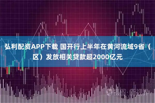 弘利配资APP下载 国开行上半年在黄河流域9省（区）发放相关贷款超2000亿元