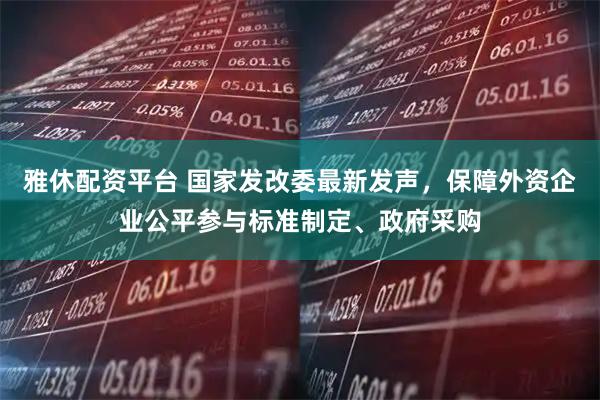 雅休配资平台 国家发改委最新发声，保障外资企业公平参与标准制定、政府采购
