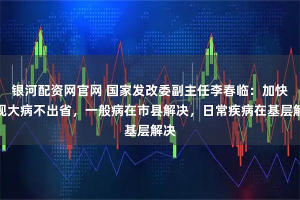 银河配资网官网 国家发改委副主任李春临：加快实现大病不出省，一般病在市县解决，日常疾病在基层解决