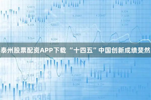 泰州股票配资APP下载 “十四五”中国创新成绩斐然