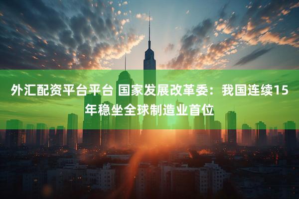外汇配资平台平台 国家发展改革委：我国连续15年稳坐全球制造业首位