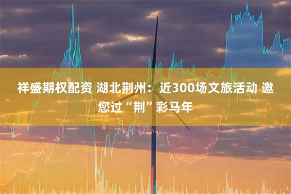 祥盛期权配资 湖北荆州：近300场文旅活动 邀您过“荆”彩马年