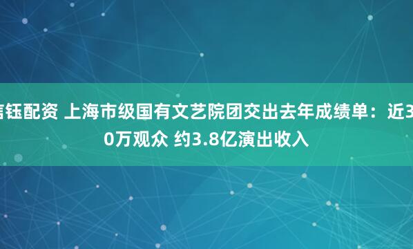 信钰配资 上海市级国有文艺院团交出去年成绩单：近350万观众 约3.8亿演出收入