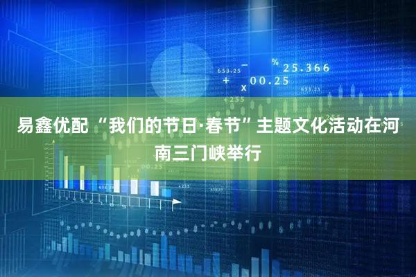 易鑫优配 “我们的节日·春节”主题文化活动在河南三门峡举行