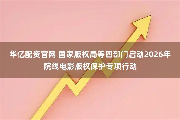 华亿配资官网 国家版权局等四部门启动2026年院线电影版权保护专项行动