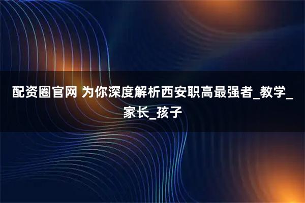 配资圈官网 为你深度解析西安职高最强者_教学_家长_孩子