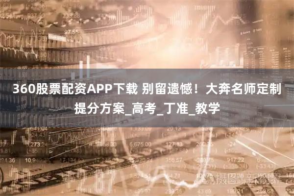 360股票配资APP下载 别留遗憾！大奔名师定制提分方案_高考_丁准_教学
