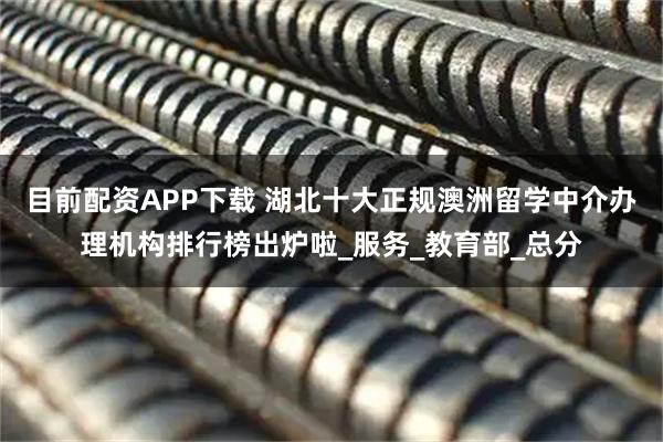 目前配资APP下载 湖北十大正规澳洲留学中介办理机构排行榜出炉啦_服务_教育部_总分