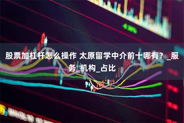 股票加杠杆怎么操作 太原留学中介前十哪有？_服务_机构_占比