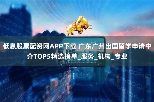 低息股票配资网APP下载 广东广州出国留学申请中介TOP5精选榜单_服务_机构_专业
