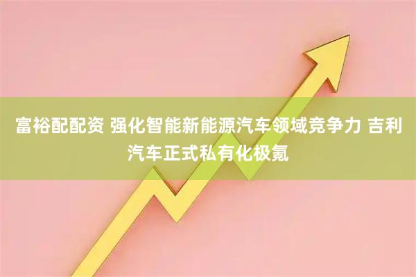 富裕配配资 强化智能新能源汽车领域竞争力 吉利汽车正式私有化极氪