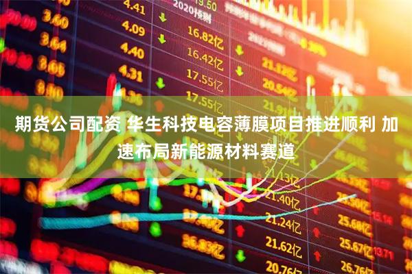 期货公司配资 华生科技电容薄膜项目推进顺利 加速布局新能源材料赛道