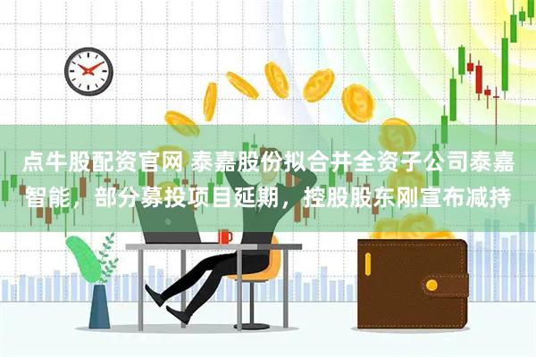 点牛股配资官网 泰嘉股份拟合并全资子公司泰嘉智能，部分募投项目延期，控股股东刚宣布减持